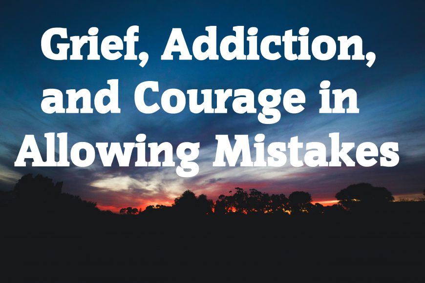 Grief, Addiction, and Courage in Allowing Mistakes